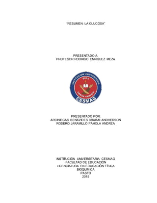 “RESUMEN: LA GLUCOSA”
PRESENTADO A:
PROFESOR RODRIGO ENRIQUEZ MEZA
PRESENTADO POR:
ARCINIEGAS BENAVIDES BRAIAM ANDHERSON
ROSERO JARAMILLO PAHOLA ANDREA
INSTITUCIÓN UNIVERSITARIA CESMAG
FACULTAD DE EDUCACIÓN
LICENCIATURA EN EDUCACIÓN FÍSICA
BIOQUIMICA
PASTO
2015
 