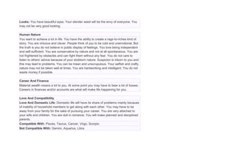 Looks: You have beautiful eyes. Your slender waist will be the envy of everyone. You
may not be very good looking.
Human Nature
You want to achieve a lot in life. You have the ability to create a rags-to-riches kind of
story. You are virtuous and clever. People think of you to be cold and unemotional. But
the truth is you do not believe in public display of feelings. You love being independent
and self-sufficient. You are conservative by nature and not at all spontaneous. You are
not frightened by obstacles and can fight them without any fear. You do not care to
listen to others' advice because of your stubborn nature. Suspicion is inborn to you and
this may lead to problems. You can be mean and unscrupulous. Your selfish and crafty
nature may not be taken well at times. You are hardworking and intelligent. You do not
waste money if possible.
Career And Finance
Material wealth means a lot to you. At some point you may have to bear a lot of losses.
Careers in finances and/or accounts are what will make life happening for you.
Love And Compatibility
Love And Domestic Life: Domestic life will have its share of problems mainly because
of inability of household members to get along with each other. You may have to be
away from your family for the sake of pursuing your career. You are very attached to
your wife and children. You are dull in romance. You will make planned and disciplined
parents.
Compatible With: Pisces, Taurus, Cancer, Virgo, Scorpio
Not Compatible With: Gemini, Aquarius, Libra
 