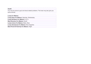 Health
You may be prone to gout and blood related problems. The knee may also give you
some worries.
Lucky For Makara
Lucky Days For Makara: Saturday, Wednesday
Lucky Numbers For Makara: 6, 8, 9
Best Direction For Makara: South
Lucky Colors For Makara: Black, Blue
Lucky Gemstones For Makara: Blue Sapphire
Best Period Of Activity For Makara: Night
 