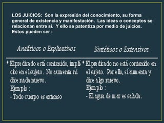 LOS JUICIOS: Son la expresión del conocimiento, su forma
general de existencia y manifestación. Las ideas o conceptos se
relacionan entre sí. Y ello se patentiza por medio de juicios.
Estos pueden ser :
 