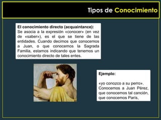 Tipos de Conocimiento

El conocimiento directo (acquaintance):
Se asocia a la expresión «conocer» (en vez
de «saber»), es el que se tiene de las
entidades. Cuando decimos que conocemos
a Juan, o que conocemos la Sagrada
Familia, estamos indicando que tenemos un
conocimiento directo de tales entes.



                                         Ejemplo:

                                         «yo conozco a su perro».
                                         Conocemos a Juan Pérez,
                                         que conocemos tal canción,
                                         que conocemos París,
 
