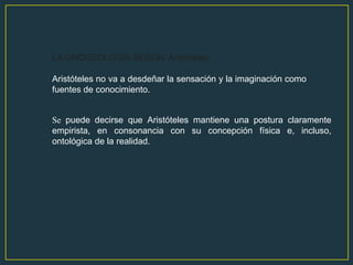 LA GNOSEOLOGÍA SEGÚN: Aristóteles

Aristóteles no va a desdeñar la sensación y la imaginación como
fuentes de conocimiento.


Se puede decirse que Aristóteles mantiene una postura claramente
empirista, en consonancia con su concepción física e, incluso,
ontológica de la realidad.
 