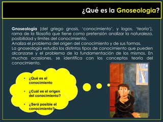 ¿Qué es la Gnoseologia?
                         ¿QUE ES LA GNOSEOLOGIA?


Gnoseología (del griego gnosis, „conocimiento‟, y logos, „teoría‟),
rama de la filosofía que tiene como pretensión analizar la naturaleza,
posibilidad y límites del conocimiento.
Analiza el problema del origen del conocimiento y de sus formas.
La gnoseología estudia los distintos tipos de conocimiento que pueden
alcanzarse y el problema de la fundamentación de los mismos. En
muchas ocasiones, se identifica con los conceptos teoría del
conocimiento.


      •   ¿Qué es el
          conocimiento

      •   ¿Cuál es el origen
          del conocimiento?

      •   ¿Será posible el
          conocimiento?
 