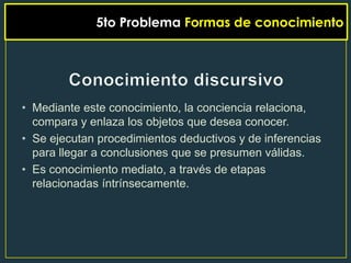 5to Problema Formas de conocimiento




• Mediante este conocimiento, la conciencia relaciona,
  compara y enlaza los objetos que desea conocer.
• Se ejecutan procedimientos deductivos y de inferencias
  para llegar a conclusiones que se presumen válidas.
• Es conocimiento mediato, a través de etapas
  relacionadas íntrínsecamente.
 