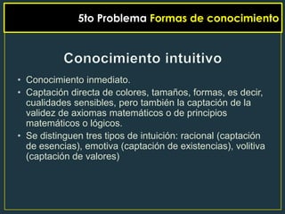 5to Problema Formas de conocimiento




• Conocimiento inmediato.
• Captación directa de colores, tamaños, formas, es decir,
  cualidades sensibles, pero también la captación de la
  validez de axiomas matemáticos o de principios
  matemáticos o lógicos.
• Se distinguen tres tipos de intuición: racional (captación
  de esencias), emotiva (captación de existencias), volitiva
  (captación de valores)
 