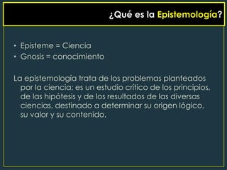 ¿Qué es la Epistemología?


• Episteme = Ciencia
• Gnosis = conocimiento

La epistemología trata de los problemas planteados
  por la ciencia; es un estudio crítico de los principios,
  de las hipótesis y de los resultados de las diversas
  ciencias, destinado a determinar su origen lógico,
  su valor y su contenido.
 