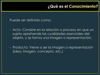 ¿Qué es el Conocimiento?


Puede ser definido como:

- Acto: Consiste en la relación o proceso en que un
  sujeto aprehende las cualidades esenciales del
  objeto, y se forma una imagen o representación.

- Producto: Viene a ser la imagen o representación
  (idea, imagen, concepto, etc.)
 