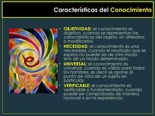 Características del Conocimiento


 • OBJETIVIDAD: el conocimiento es
   objetivo, cuando se representan las
   características del objeto, sin alterarlos
   o modificarlos.
 • NECESIDAD: el conocimiento es una
   necesidad, cuando el resultado que se
   espera no puede ser de otro modo,
   sino de un modo determinado.
 • UNIVERSAL: el conocimiento es
   universal, cuando es válido para todos
   los hombres, es decir se opone al
   punto de vista de un sujeto en
   particular.
 • VERIFICABLE: el conocimiento es
   verificable o fundamentado, cuando
   puede ser comprobado de manera
   racional o en la experiencia.
 