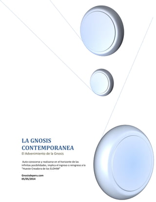 LA GNOSIS
CONTEMPORANEA
El Advenimiento de la Gnosis
Auto-conocerse y realizarse en el horizonte de las
infinitas posibilidades, implica el ingreso o reingreso a la
“Hueste Creadora de los ELOHIM”
Gnosisdeperu.com
05/05/2014
 