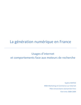 La génération numérique en France

              Usages d’internet
et comportements face aux moteurs de recherche




                                                 Sophie MATEO
                       MBA Marketing et Commerce sur Internet
                             Pôle Universitaire Léonard de Vinci
                                           Part time 2008-2009
 