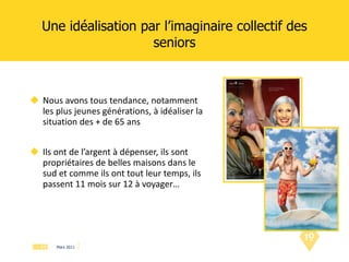 Une idéalisation par l’imaginaire collectif des seniors Nous avons tous tendance, notamment les plus jeunes générations, à idéaliser la situation des + de 65 ans Ils ont de l’argent à dépenser, ils sont propriétaires de belles maisons dans le sud et comme ils ont tout leur temps, ils passent 11 mois sur 12 à voyager… 