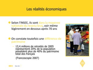Les réalités économiques Selon l’INSEE, ils sont  dans la moyenne nationale du revenu brut , voir même légèrement en dessous après 70 ans On constate toutefois une  différence de patrimoine 13,4 millions de retraités de 2005 représentent 20% de la population possèdent plus de 40% du patrimoine total des français  (Francoscopie 2007)  