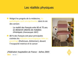 Les réalités physiques Malgré les progrès de la médecine,   les pathologies sont omniprésentes   dans la vie des seniors La moitié des français ente 60 et 75 ans se déclarent atteints de maladies chroniques  (francoscopie 2007) 80 % des français ont pour principales craintes les  maladies neurologiques liées au grand âge  (Parkinson, Alzheimer), devant l’incapacité motrice et le cancer (Fédération hospitalière de France - Sofres 2005 ) 
