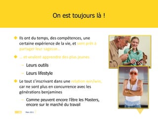 On est toujours là ! Ils ont du temps, des compétences, une certaine expérience de la vie, et  sont prêt à partager leur sagesse… …  et veulent apprendre des plus jeunes Leurs outils Leurs lifestyle Le tout s’inscrivant dans une  relation win/win,   car ne sont plus en concurrence avec les générations benjamines Comme peuvent encore l’être les Masters, encore sur le marché du travail 