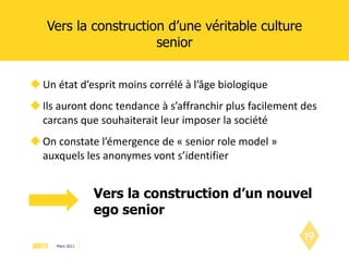 Vers la construction d’une véritable culture senior Un état d’esprit moins corrélé à l’âge biologique Ils auront donc tendance à s’affranchir plus facilement des carcans que souhaiterait leur imposer la société On constate l’émergence de « senior role model » auxquels les anonymes vont s’identifier Vers la construction d’un nouvel ego senior 