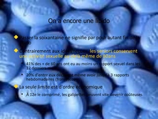 On a encore une libido Passer la soixantaine ne signifie par pour autant fin de la libido Contrairement aux idées reçues,  les seniors conservent une activité sexuelle au-delà même de 80ans  41% des + de 60 ans ont eu au moins un rapport sexuel dans les 12 derniers mois 20% d’entre eux déclarent même avoir jusqu’à 3 rapports hebdomadaires  (francoscopie) La seule limite est d'ordre économique À 12e le comprimé, les galipettes peuvent vite devenir coûteuses 