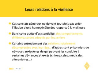 Leurs relations à la vieillesse Ces constats généraux ne doivent toutefois pas créer l’illusion d’une homogénéité des rapports à la vieillesse Dans cette quête d’existentialité,  des comportements différents seront adoptés par les seniors Certains entretiennent des  relations totalement décomplexées avec leur âge…  d’autres sont prisonniers de névroses anxiogènes de qui peuvent les conduire à certaines déviances et excès (chirurgicales, médicales, alimentaires…)  