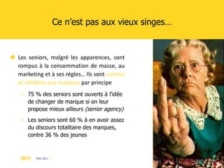 Les seniors, malgré les apparences, sont rompus à la consommation de masse, au marketing et à ses règles… Ils sont  curieux et infidèles aux marques  par principe 75 % des seniors sont ouverts à l’idée de changer de marque si on leur propose mieux ailleurs  (senior agency) Les seniors sont 60 % à en avoir assez du discours totalitaire des marques, contre 36 % des jeunes Ce n’est pas aux vieux singes… 