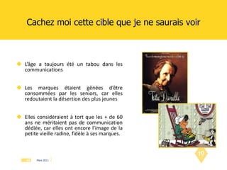 L’âge a toujours été un tabou dans les communications Les marques étaient gênées d’être consommées par les seniors, car elles redoutaient la désertion des plus jeunes Elles considéraient à tort que les + de 60 ans ne méritaient pas de communication dédiée, car elles ont encore l’image de la petite vieille radine, fidèle à ses marques. Cachez moi cette cible que je ne saurais voir 