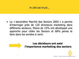 Le « baromètre Marché des Seniors 2003 » a permis d’interroger près de 120 directeurs marketing dans différents secteurs. Moins de 15% ont développé une approche pour cibler les Seniors et 68% pense le faire dans les années à venir. In old we trust… (Source : http://www.microsoft.com/) Les décideurs ont saisi  l’importance marketing des seniors 