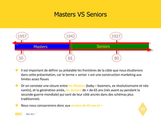 Masters VS Seniors Il est important de définir au préalable les frontières de la cible que nous étudierons dans cette présentation, car le terme « senior » est une construction marketing aux limites assez floues Or on constate une césure entre  les Masters  (baby – boomers, ex révolutionnaire et néo nantis), et la génération ainée,  les Seniors  de + de 65 ans (nés avant ou pendant la seconde guerre mondiale) qui sont de leur côté ancrés dans des schémas plus traditionnels Nous nous consacrerons donc aux   seniors de 65 ans et + 65 80 Masters Seniors 50 1942 1957 1927 