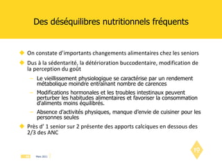 Des déséquilibres nutritionnels fréquents On constate d’importants changements alimentaires chez les seniors Dus à la sédentarité, la détérioration buccodentaire, modification de la perception du goût Le vieillissement physiologique se caractérise par un rendement métabolique moindre entraînant nombre de carences Modifications hormonales et les troubles intestinaux peuvent perturber les habitudes alimentaires et favoriser la consommation d'aliments moins équilibrés.  Absence d’activités physiques, manque d’envie de cuisiner pour les personnes seules Près d’ 1 senior sur 2 présente des apports calciques en dessous des 2/3 des ANC 
