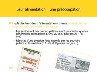 Leur alimentation… une préoccupation Ils plébiscitent donc l’alimentation comme  premier moyen de prévention en matière de santé Les seniors ont des préoccupations santé plus fortes que les générations précédentes (72% VS 66% pour les 25 – 49 ans) Résultat d’une pression forte exercée par les pouvoirs publics et les médias (5 fruits et légumes par jour…)  