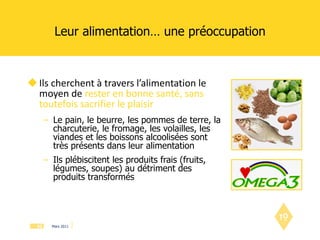 Leur alimentation… une préoccupation Ils cherchent à travers l’alimentation le moyen de  rester en bonne santé, sans toutefois sacrifier le plaisir Le pain, le beurre, les pommes de terre, la charcuterie, le fromage, les volailles, les viandes et les boissons alcoolisées sont très présents dans leur alimentation Ils plébiscitent les produits frais (fruits, légumes, soupes) au détriment des produits transformés 