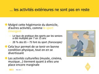 …  les activités extérieures ne sont pas en reste Malgré cette hégémonie du domicile, d’autres activités, comme  le sport émergent Le taux de pratique des sports par les seniors a été multiplié par 7 en 15 ans 28 % des 65 – 75 font du sport  (francscopie) Cela leur permet de se tenir en bonne condition physique, tout en en se divertissant Les activités culturelles (musée, cinéma, musique…) tiennent quant à elles une place encore marginale 