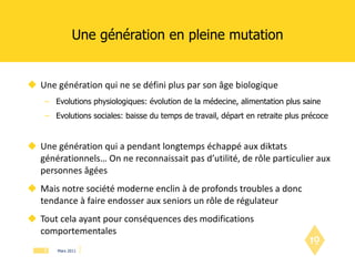 Une génération en pleine mutation Une génération qui ne se défini plus par son âge biologique Evolutions physiologiques: évolution de la médecine, alimentation plus saine Evolutions sociales: baisse du temps de travail, départ en retraite plus précoce Une génération qui a pendant longtemps échappé aux diktats générationnels… On ne reconnaissait pas d’utilité, de rôle particulier aux personnes âgées Mais notre société moderne enclin à de profonds troubles a donc tendance à faire endosser aux seniors un rôle de régulateur Tout cela ayant pour conséquences des modifications comportementales 