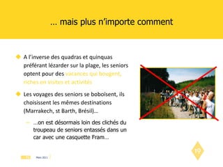 …  mais plus n’importe comment A l’inverse des quadras et quinquas préférant lézarder sur la plage, les seniors optent pour des  vacances qui bougent, riches en visites et activités Les voyages des seniors se boboïsent, ils choisissent les mêmes destinations (Marrakech, st Barth, Brésil)… … on est désormais loin des clichés du troupeau de seniors entassés dans un car avec une casquette Fram… 