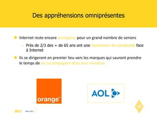 Des appréhensions omniprésentes Internet reste encore  anxiogène  pour un grand nombre de seniors Près de 2/3 des + de 65 ans ont une  impression de complexité  face à Internet Ils se dirigeront en premier lieu vers les marques qui sauront prendre le temps de   les accompagner dans leur initiation 