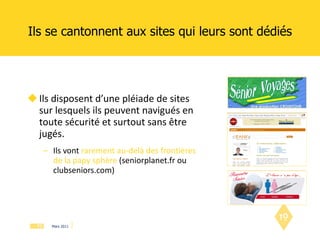 Ils se cantonnent aux sites qui leurs sont dédiés Ils disposent d’une pléiade de sites  sur lesquels ils peuvent navigués en toute sécurité et surtout sans être jugés. Ils vont   rarement au-delà des frontières de la papy sphère  (seniorplanet.fr ou clubseniors.com) 
