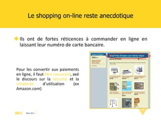 Le shopping on-line reste anecdotique Ils ont de fortes réticences à commander en ligne en laissant leur numéro de carte bancaire.  Pour les convertir aux paiements en ligne, il faut  être rassurant , axé le discours sur la  sécurité  et la  simplicité   d’utilisation (ex Amazon.com) 