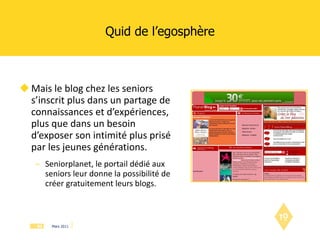 Quid de l’egosphère Mais le blog chez les seniors s’inscrit plus dans un partage de connaissances et d’expériences, plus que dans un besoin d’exposer son intimité plus prisé par les jeunes générations. Seniorplanet, le portail dédié aux seniors leur donne la possibilité de créer gratuitement leurs blogs. 
