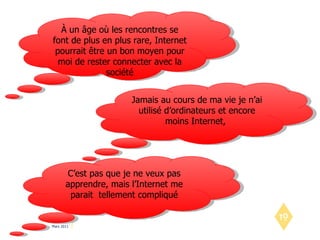 À un âge où les rencontres se font de plus en plus rare, Internet pourrait être un bon moyen pour moi de rester connecter avec la société Jamais au cours de ma vie je n’ai utilisé d’ordinateurs et encore moins Internet,  C’est pas que je ne veux pas apprendre, mais l’Internet me parait  tellement compliqué 