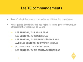 Pour séduire il faut comprendre, créer un véritable lien empathique Voilà quelles pourraient être les règles à suivre pour communiquer efficacement avec les plus de 65 ans. LES SENIORS, TU RASSURERAS LES SENIORS, TU FIDELISERAS LES SENIORS, TU NE GHETTOÏSERAS PAS AVEC LES SENIORS, TU SYMPATHISERAS AUX SENIORS, TU T’ADAPTERAS LES SENIORS, TU NE CARICATURERAS PAS Les 10 commandements 