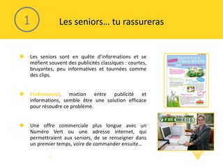 Les seniors… tu rassureras Les seniors sont en quête d’informations et se méfient souvent des publicités classiques : courtes, bruyantes, peu informatives et tournées comme des clips. L’infomercial ,  mixtion entre publicité et informations, semble être une solution efficace pour résoudre ce problème. Une offre commerciale plus longue avec un Numéro Vert ou une adresse internet, qui permettraient aux seniors, de se renseigner dans un premier temps, voire de commander ensuite… 1 