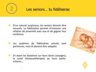 D’un naturel suspicieux, les seniors doivent être rassurés. La fidélisation permet d’instaurer une relation de proximité avec eux et de gagner leur confiance. Les systèmes de fidélisation actuels sont pertinents, mais ils doivent être adaptés. En axant les dotations sur leurs loisirs (voyages), la santé (thalassothérapie) ou leurs petits-enfants… Les seniors… tu fidéliseras 2 
