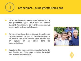 Il n’est pas forcement nécessaire d’avoir recours à des personnes âgées pour que les seniors puissent s’identifier. Ils se voient beaucoup plus jeunes qu’ils ne le sont réellement. De plus, il est hors de question de les enfermer dans leur univers de seniors. Dans la vie de tous les jours ils sont suffisamment seuls pour ne pas en rajouter en les isolant dans les communications. Ils doivent être mis en scène entourés d’amis, de leur famille, etc. (Personnes qui dans la réalité leur manque énormément) Les seniors… tu ne ghettoïseras pas 3 