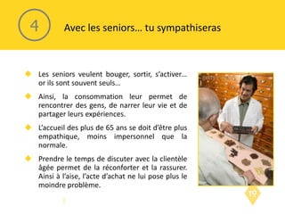 Les seniors veulent bouger, sortir, s’activer… or ils sont souvent seuls… Ainsi, la consommation leur permet de rencontrer des gens, de narrer leur vie et de partager leurs expériences. L’accueil des plus de 65 ans se doit d’être plus empathique, moins impersonnel que la normale. Prendre le temps de discuter avec la clientèle âgée permet de la réconforter et la rassurer. Ainsi à l’aise, l’acte d’achat ne lui pose plus le moindre problème. Avec les seniors… tu sympathiseras 4 