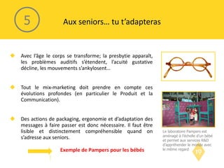Avec l’âge le corps se transforme; la presbytie apparaît, les problèmes auditifs s’étendent, l’acuité gustative décline, les mouvements s’ankylosent… Tout le mix-marketing doit prendre en compte ces évolutions profondes (en particulier le Produit et la Communication). Des actions de packaging, ergonomie et d’adaptation des messages à faire passer est donc nécessaire. Il faut être lisible et distinctement compréhensible quand on s’adresse aux seniors. Aux seniors… tu t’adapteras 5 Le laboratoire Pampers est aménagé à l’échelle d’un bébé et permet aux services R&D d’appréhender le monde avec le même regard  Exemple de Pampers pour les bébés 