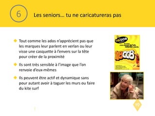 Tout comme les ados n’apprécient pas que les marques leur parlent en verlan ou leur visse une casquette à l’envers sur la tête pour créer de la proximité Ils sont très sensible à l’image que l’on renvoie d’eux-mêmes Ils peuvent être actif et dynamique sans pour autant avoir à taguer les murs ou faire du kite surf Les seniors… tu ne caricatureras pas 6 