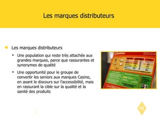 Les marques distributeurs Les marques distributeurs Une population qui reste très attachée aux grandes marques, parce que rassurantes et synonymes de qualité  Une opportunité pour le groupe de convertir les seniors aux marques Casino, en axant le discours sur l’accessibilité, mais en rassurant la cible sur la qualité et la sanité des produits 