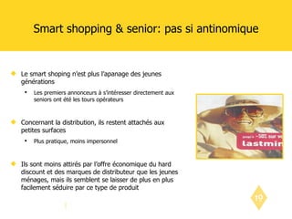 Smart shopping & senior: pas si antinomique Le smart shoping n’est plus l’apanage des jeunes générations Les premiers annonceurs à s’intéresser directement aux seniors ont été les tours opérateurs Concernant la distribution, ils restent attachés aux petites surfaces Plus pratique, moins impersonnel Ils sont moins attirés par l’offre économique du hard discount et des marques de distributeur que les jeunes ménages, mais ils semblent se laisser de plus en plus facilement séduire par ce type de produit 