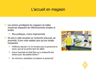 L’accueil en magasin  Les seniors privilégient les magasins de tailles moyennes disposant de référencements simples et limités Plus pratiques, moins impersonnels Ils sont à cette occasion en recherche d’accueil, de proximité, d’une vraie relation plus qu’une simple transaction Préférons discuter 5 à 10 minutes avec le personnel en rayon, que de se perdre dans les allées Suivre l’exemple de Wall Mart qui a embauché des seniors pour des petites tâches ? Au minimum, sensibiliser et préparer le personne l  