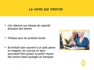 La vente par internet Une réponse aux baisses de capacité physique des séniors Pratique pour les produits lourds Se limitant bien souvent à un petit panier en magasin, les courses en ligne pourraient faire grossir le panier moyen des seniors étant soulagés du transport 