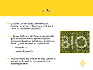 Le Bio Conscient que leur santé commence dans l’assiette, les séniors ont fortement contribué à l’essor du marché des alicaments… …  ils sont également attirés par les produits bio qu’ils achètent en circuits spécialisés (Para-pharmacies, boutiques spécialisées, sites internet dédiés…), mais rarement en supermarché Pas confiance Manque de conseils Pourrait acheter des produits bio chez Casino s’ils trouvent sur le point de vente un minimum d’accompagnement 