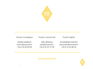 Toaster stratégique CÉDRIC BARNAT [email_address] +33 6 10 20 04 09 Toaster commercial JOËL MERGUI [email_address] +33 6 25 97 17 93 Toaster digital ALEXANDRE CHEVRY [email_address] +33 6 11 61 80 18 www.toasted.fr 