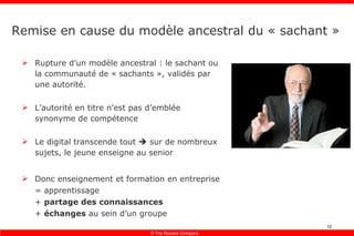 Remise en cause du modèle ancestral du « sachant » Rupture d’un modèle ancestral : le sachant ou la communauté de « sachants », validés par une autorité. L’autorité en titre n'est pas d’emblée synonyme de compétence Le digital transcende tout    sur de nombreux sujets, le jeune enseigne au senior Donc enseignement et formation en entreprise = apprentissage +  partage des connaissances +  échanges  au sein d’un groupe 